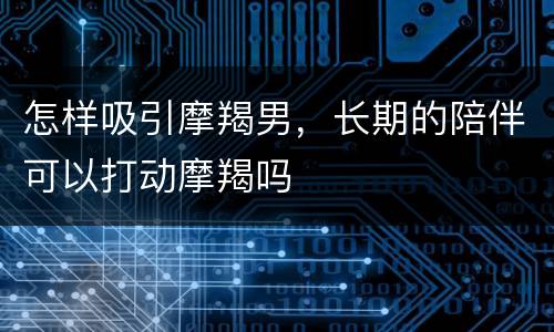 怎样吸引摩羯男，长期的陪伴可以打动摩羯吗