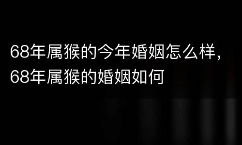68年属猴的今年婚姻怎么样，68年属猴的婚姻如何