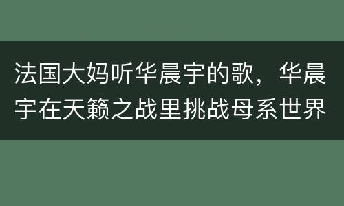 法国大妈听华晨宇的歌，华晨宇在天籁之战里挑战母系世界的那首很妖的歌，原
