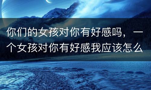 你们的女孩对你有好感吗，一个女孩对你有好感我应该怎么办