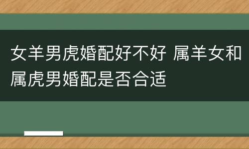 女羊男虎婚配好不好 属羊女和属虎男婚配是否合适