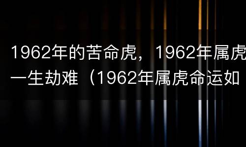1962年的苦命虎，1962年属虎一生劫难（1962年属虎命运如何）