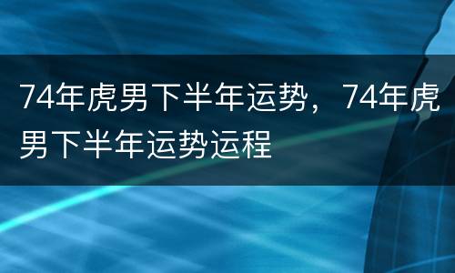 74年虎男下半年运势，74年虎男下半年运势运程