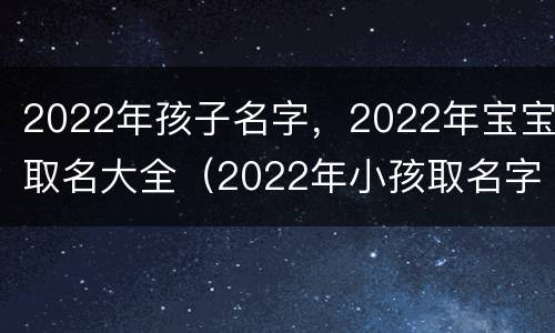2022年孩子名字，2022年宝宝取名大全（2022年小孩取名字）