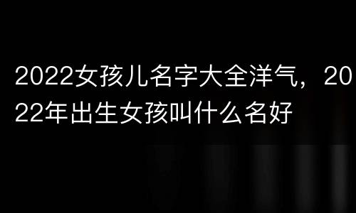 2022女孩儿名字大全洋气，2022年出生女孩叫什么名好