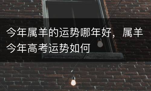 今年属羊的运势哪年好，属羊今年高考运势如何