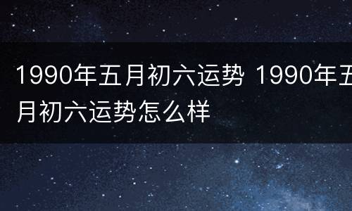 1990年五月初六运势 1990年五月初六运势怎么样