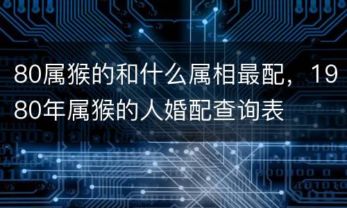80属猴的和什么属相最配，1980年属猴的人婚配查询表