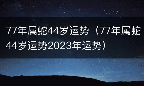 77年属蛇44岁运势（77年属蛇44岁运势2023年运势）
