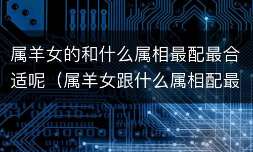 属羊女的和什么属相最配最合适呢（属羊女跟什么属相配最好）