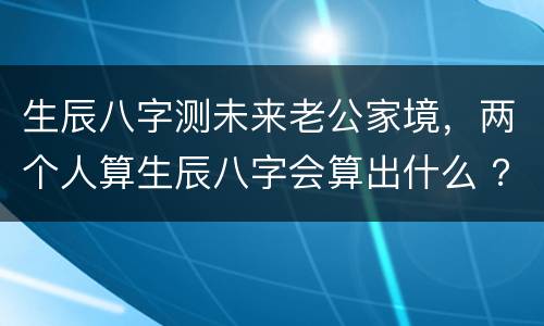 生辰八字测未来老公家境，两个人算生辰八字会算出什么 ？有没有对方家境还