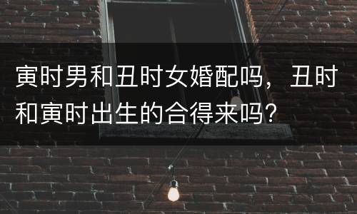 寅时男和丑时女婚配吗，丑时和寅时出生的合得来吗?