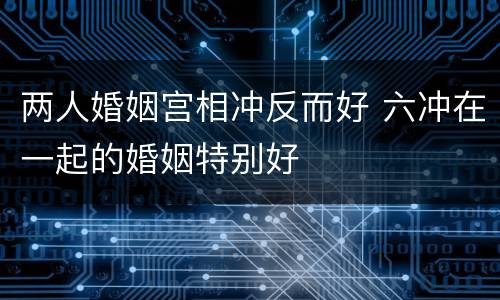 两人婚姻宫相冲反而好 六冲在一起的婚姻特别好