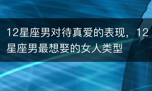 12星座男对待真爱的表现，12星座男最想娶的女人类型
