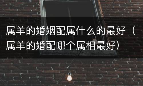 属羊的婚姻配属什么的最好（属羊的婚配哪个属相最好）