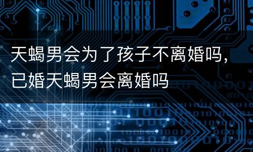 天蝎男会为了孩子不离婚吗，已婚天蝎男会离婚吗