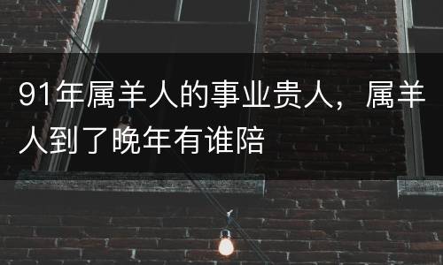 91年属羊人的事业贵人，属羊人到了晚年有谁陪