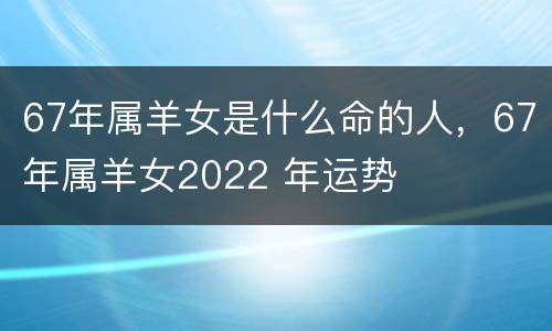 67年属羊女是什么命的人，67年属羊女2022 年运势