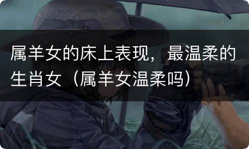 属羊女的床上表现，最温柔的生肖女（属羊女温柔吗）