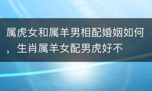 属虎女和属羊男相配婚姻如何，生肖属羊女配男虎好不