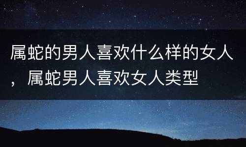属蛇的男人喜欢什么样的女人，属蛇男人喜欢女人类型