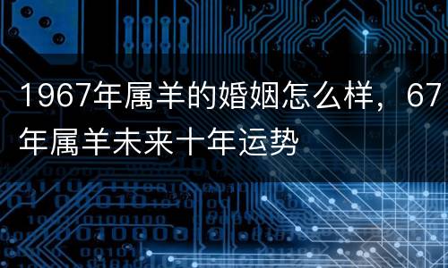 1967年属羊的婚姻怎么样，67年属羊未来十年运势