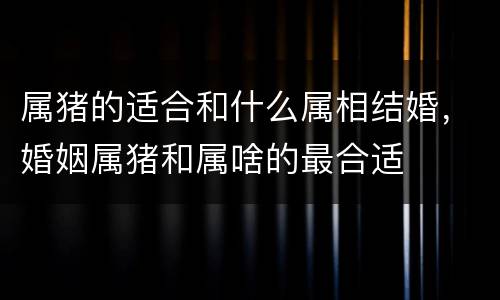 属猪的适合和什么属相结婚，婚姻属猪和属啥的最合适