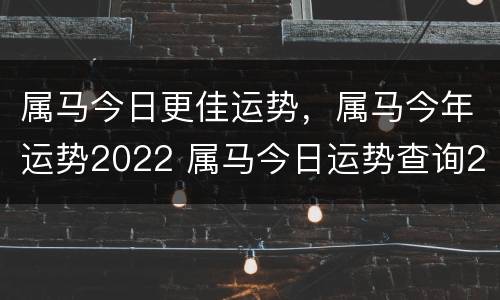 属马今日更佳运势，属马今年运势2022 属马今日运势查询2020年