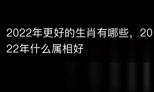2022年更好的生肖有哪些，2022年什么属相好