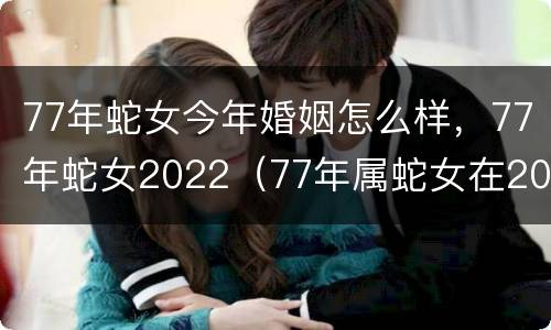 77年蛇女今年婚姻怎么样，77年蛇女2022（77年属蛇女在2021年婚姻）