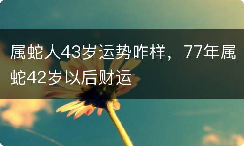 属蛇人43岁运势咋样，77年属蛇42岁以后财运