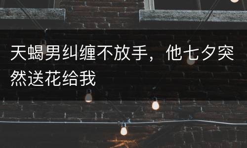天蝎男纠缠不放手，他七夕突然送花给我
