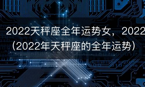2022天秤座全年运势女，2022（2022年天秤座的全年运势）