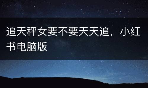 追天秤女要不要天天追，小红书电脑版