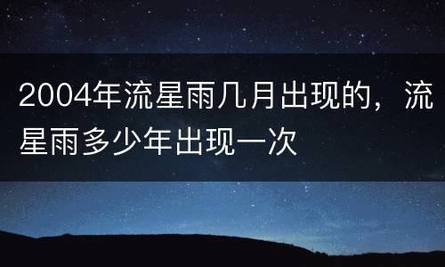 2004年流星雨几月出现的，流星雨多少年出现一次