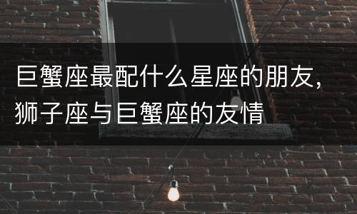 巨蟹座最配什么星座的朋友，狮子座与巨蟹座的友情