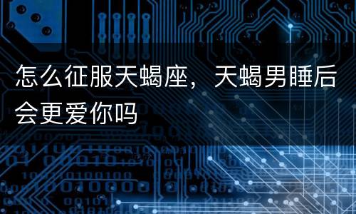 怎么征服天蝎座，天蝎男睡后会更爱你吗