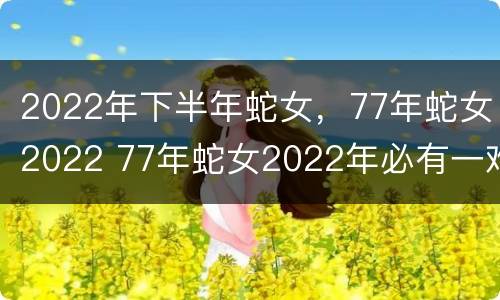 2022年下半年蛇女，77年蛇女2022 77年蛇女2022年必有一难