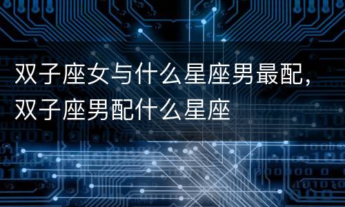双子座女与什么星座男最配，双子座男配什么星座