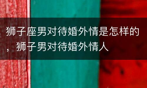狮子座男对待婚外情是怎样的，狮子男对待婚外情人