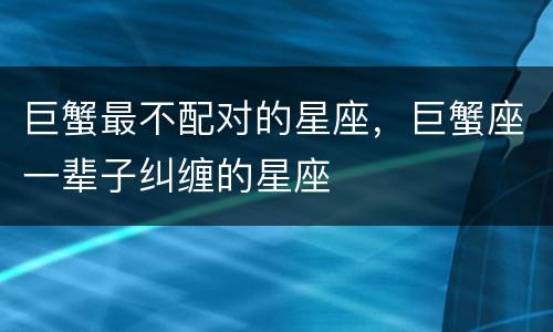 巨蟹最不配对的星座，巨蟹座一辈子纠缠的星座