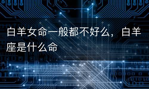 白羊女命一般都不好么，白羊座是什么命