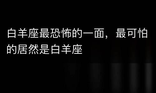 白羊座最恐怖的一面，最可怕的居然是白羊座