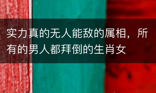 实力真的无人能敌的属相，所有的男人都拜倒的生肖女