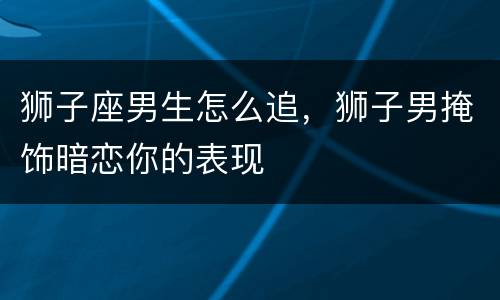 狮子座男生怎么追，狮子男掩饰暗恋你的表现