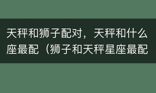 天秤和狮子配对，天秤和什么座最配（狮子和天秤星座最配对）