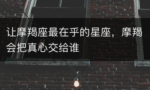 让摩羯座最在乎的星座，摩羯会把真心交给谁
