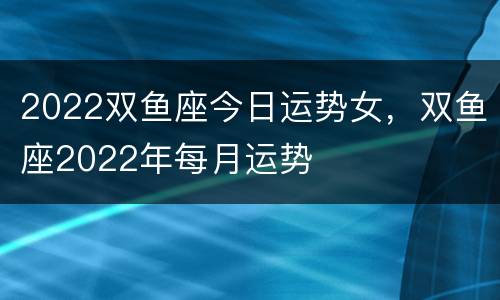 2022双鱼座今日运势女，双鱼座2022年每月运势