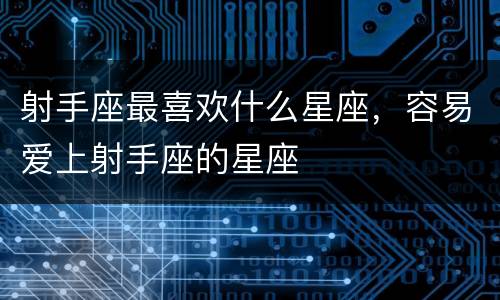 射手座最喜欢什么星座，容易爱上射手座的星座