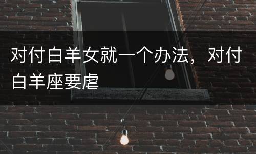对付白羊女就一个办法，对付白羊座要虐